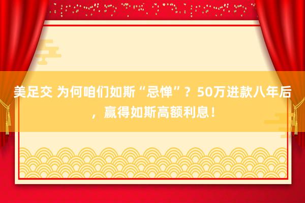 美足交 为何咱们如斯“忌惮”？50万进款八年后，赢得如斯高额利息！