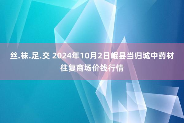 丝.袜.足.交 2024年10月2日岷县当归城中药材往复商场价钱行情