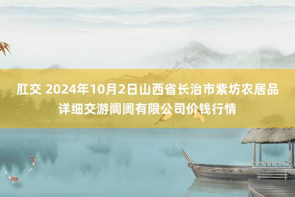 肛交 2024年10月2日山西省长治市紫坊农居品详细交游阛阓有限公司价钱行情