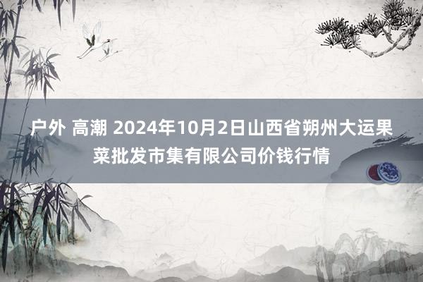 户外 高潮 2024年10月2日山西省朔州大运果菜批发市集有限公司价钱行情