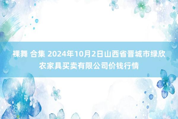 裸舞 合集 2024年10月2日山西省晋城市绿欣农家具买卖有限公司价钱行情