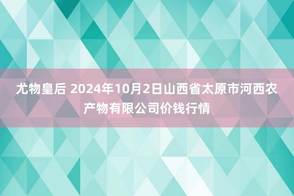 尤物皇后 2024年10月2日山西省太原市河西农产物有限公司价钱行情