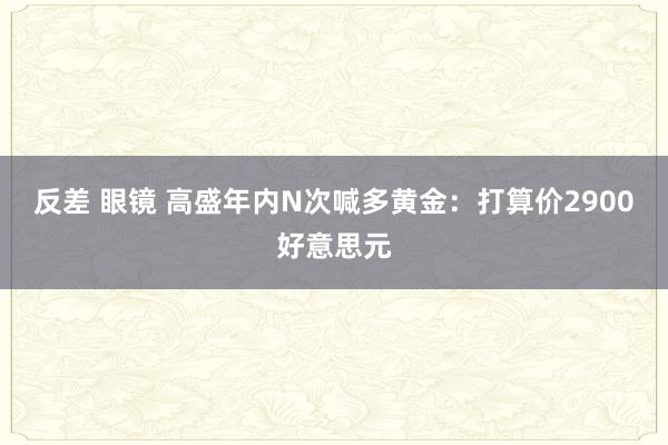 反差 眼镜 高盛年内N次喊多黄金：打算价2900好意思元