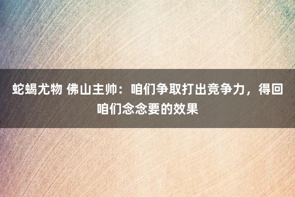 蛇蝎尤物 佛山主帅：咱们争取打出竞争力，得回咱们念念要的效果