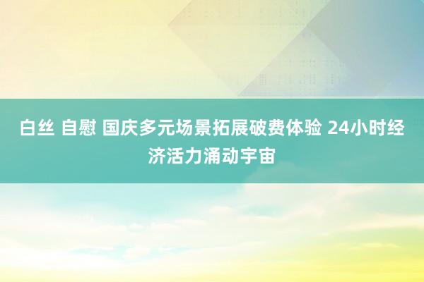 白丝 自慰 国庆多元场景拓展破费体验 24小时经济活力涌动宇宙