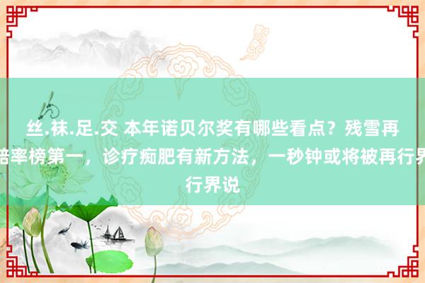 丝.袜.足.交 本年诺贝尔奖有哪些看点？残雪再登赔率榜第一，诊疗痴肥有新方法，一秒钟或将被再行界说