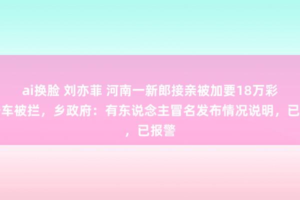 ai换脸 刘亦菲 河南一新郎接亲被加要18万彩礼婚车被拦，乡政府：有东说念主冒名发布情况说明，已报警