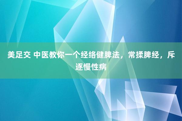 美足交 中医教你一个经络健脾法，常揉脾经，斥逐慢性病