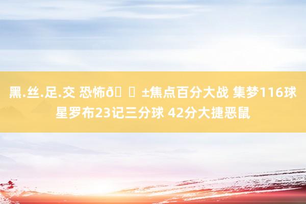 黑.丝.足.交 恐怖😱焦点百分大战 集梦116球星罗布23记三分球 42分大捷恶鼠