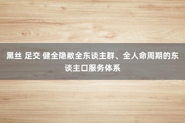 黑丝 足交 健全隐敝全东谈主群、全人命周期的东谈主口服务体系