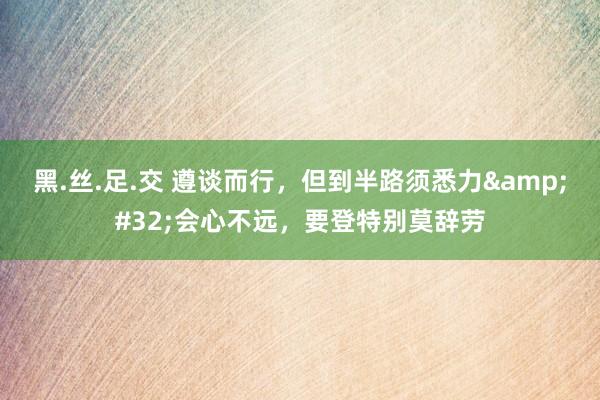 黑.丝.足.交 遵谈而行，但到半路须悉力&#32;会心不远，要登特别莫辞劳