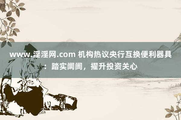 www.淫淫网.com 机构热议央行互换便利器具：踏实阛阓，擢升投资关心