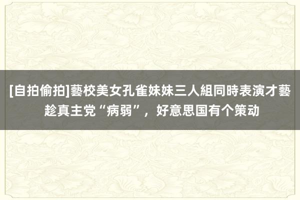 [自拍偷拍]藝校美女孔雀妹妹三人組同時表演才藝 趁真主党“病弱”，好意思国有个策动