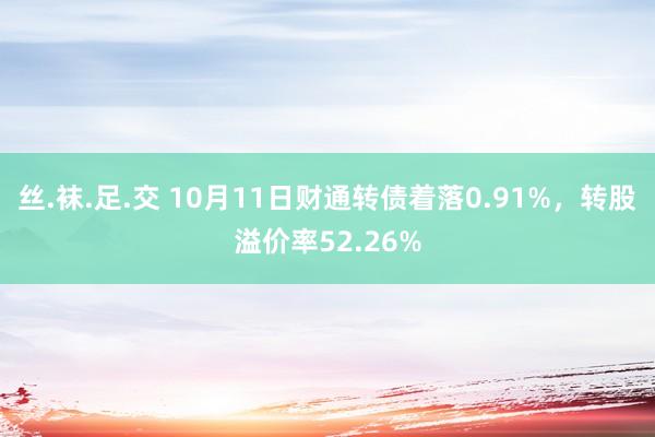 丝.袜.足.交 10月11日财通转债着落0.91%，转股溢价率52.26%