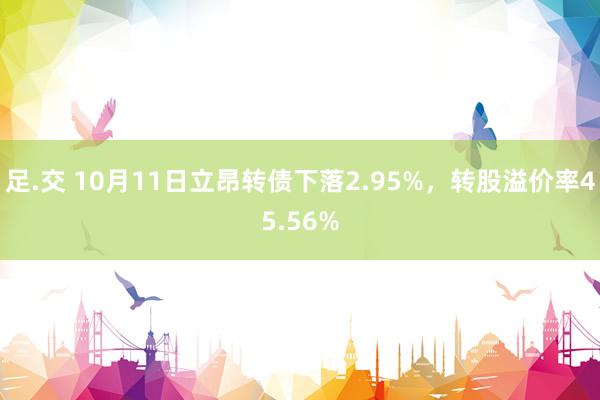 足.交 10月11日立昂转债下落2.95%，转股溢价率45.56%