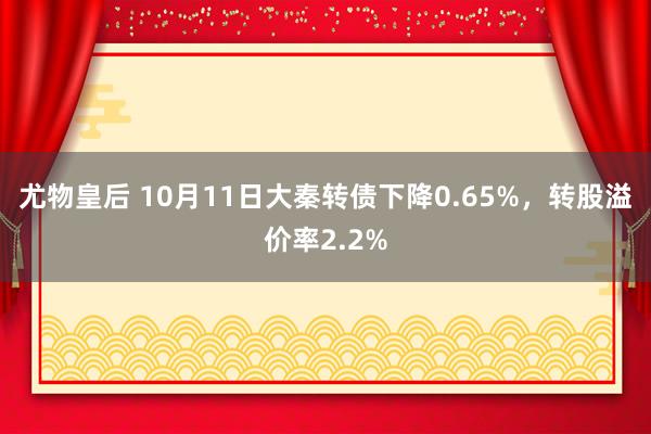 尤物皇后 10月11日大秦转债下降0.65%，转股溢价率2.2%