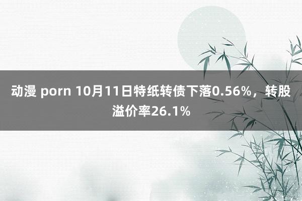 动漫 porn 10月11日特纸转债下落0.56%，转股溢价率26.1%