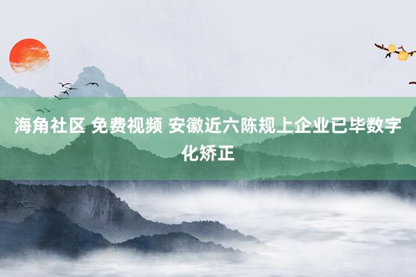 海角社区 免费视频 安徽近六陈规上企业已毕数字化矫正