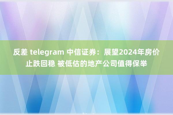 反差 telegram 中信证券：展望2024年房价止跌回稳 被低估的地产公司值得保举