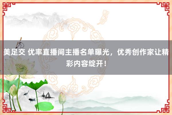 美足交 优率直播间主播名单曝光，优秀创作家让精彩内容绽开！