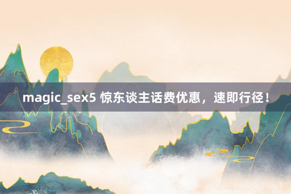 magic_sex5 惊东谈主话费优惠，速即行径！