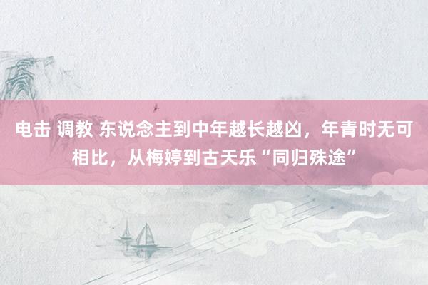 电击 调教 东说念主到中年越长越凶，年青时无可相比，从梅婷到古天乐“同归殊途”