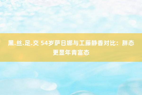 黑.丝.足.交 54岁萨日娜与工藤静香对比：胖态更显年青富态