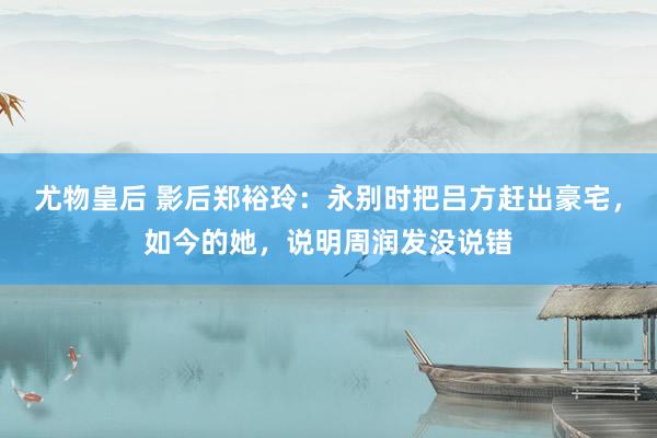 尤物皇后 影后郑裕玲：永别时把吕方赶出豪宅，如今的她，说明周润发没说错