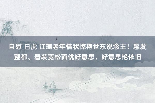 自慰 白虎 江珊老年情状惊艳世东说念主！鬈发整都、着装宽松而优好意思，好意思艳依旧