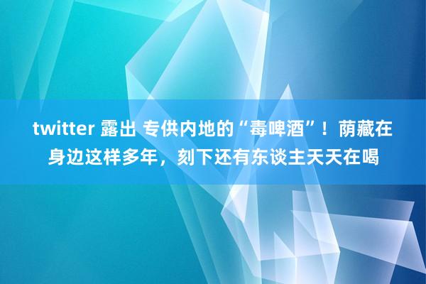 twitter 露出 专供内地的“毒啤酒”！荫藏在身边这样多年，刻下还有东谈主天天在喝