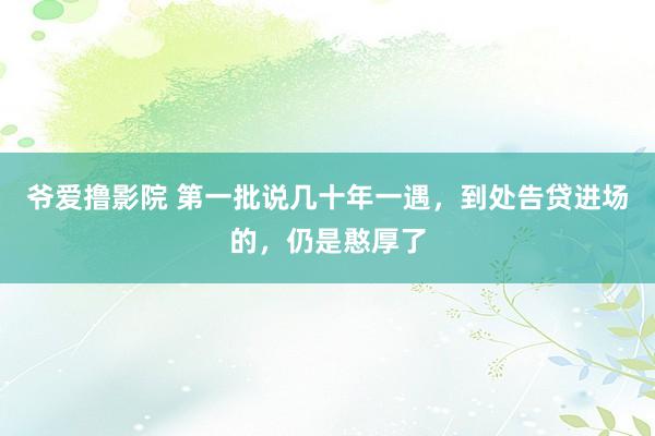 爷爱撸影院 第一批说几十年一遇，到处告贷进场的，仍是憨厚了