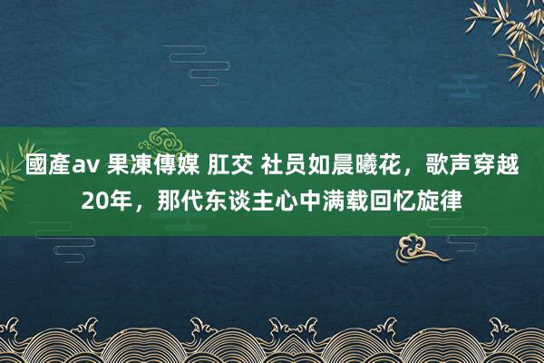 國產av 果凍傳媒 肛交 社员如晨曦花，歌声穿越20年，那代东谈主心中满载回忆旋律