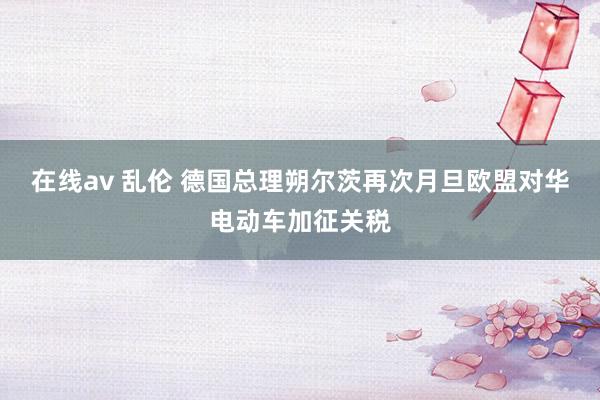 在线av 乱伦 德国总理朔尔茨再次月旦欧盟对华电动车加征关税