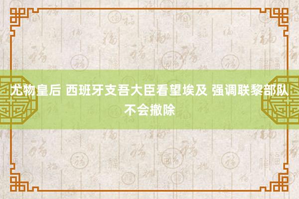 尤物皇后 西班牙支吾大臣看望埃及 强调联黎部队不会撤除