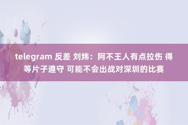 telegram 反差 刘炜：阿不王人有点拉伤 得等片子遵守 可能不会出战对深圳的比赛