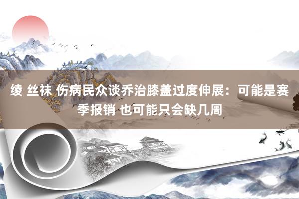 绫 丝袜 伤病民众谈乔治膝盖过度伸展：可能是赛季报销 也可能只会缺几周