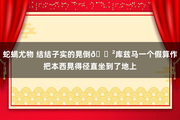 蛇蝎尤物 结结子实的晃倒😲库兹马一个假算作把本西晃得径直坐到了地上