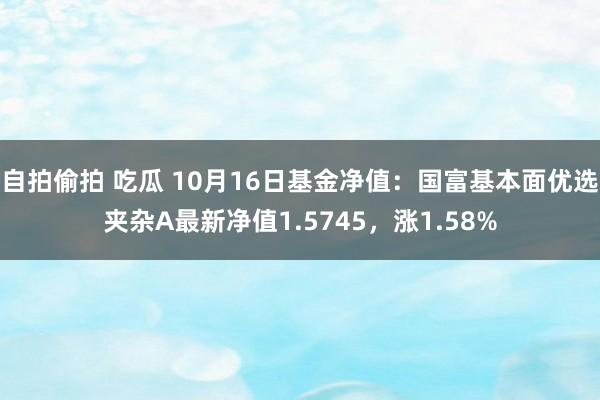 自拍偷拍 吃瓜 10月16日基金净值：国富基本面优选夹杂A最新净值1.5745，涨1.58%