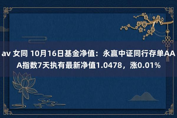 av 女同 10月16日基金净值：永赢中证同行存单AAA指数7天执有最新净值1.0478，涨0.01%