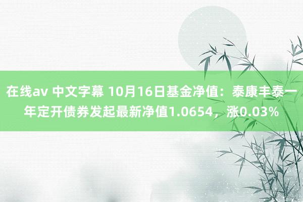 在线av 中文字幕 10月16日基金净值：泰康丰泰一年定开债券发起最新净值1.0654，涨0.03%