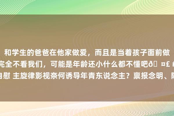 和学生的爸爸在他家做爱，而且是当着孩子面前做爱，太刺激了，孩子完全不看我们，可能是年龄还小什么都不懂吧🤣 #同城 #文爱 #自慰 主旋律影视奈何诱导年青东说念主？禀报念明、陈凯歌、傅若清泛论创作“出圈”之说念