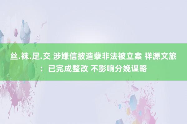 丝.袜.足.交 涉嫌信披造孽非法被立案 祥源文旅：已完成整改 不影响分娩谋略