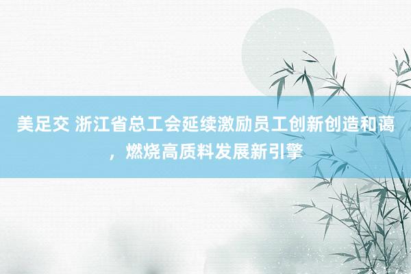 美足交 浙江省总工会延续激励员工创新创造和蔼，燃烧高质料发展新引擎