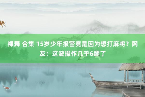 裸舞 合集 15岁少年报警竟是因为想打麻将？网友：这波操作几乎6翻了