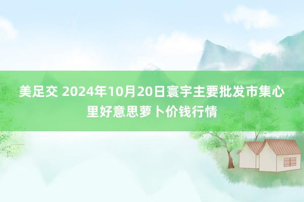 美足交 2024年10月20日寰宇主要批发市集心里好意思萝卜价钱行情