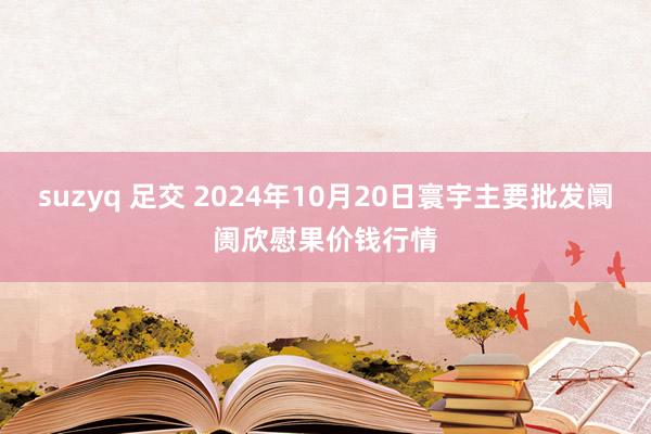 suzyq 足交 2024年10月20日寰宇主要批发阛阓欣慰果价钱行情