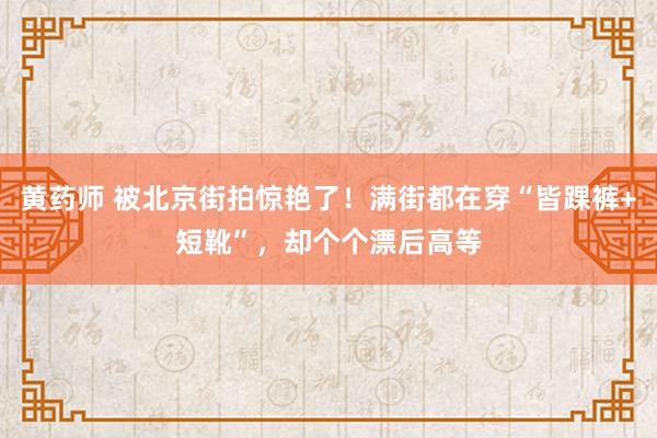 黄药师 被北京街拍惊艳了！满街都在穿“皆踝裤+短靴”，却个个漂后高等