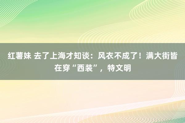 红薯妹 去了上海才知谈：风衣不成了！满大街皆在穿“西装”，特文明