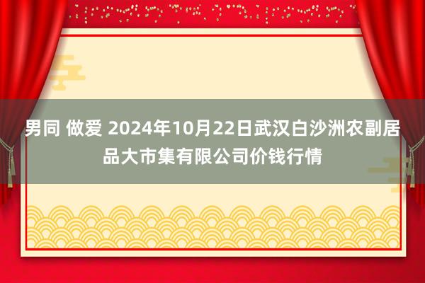 男同 做爱 2024年10月22日武汉白沙洲农副居品大市集有限公司价钱行情