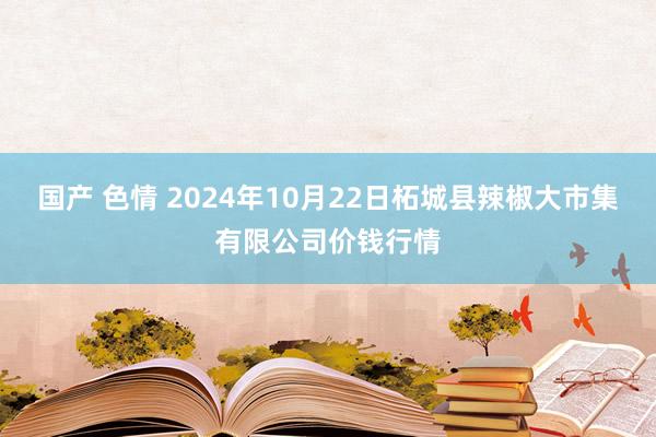 国产 色情 2024年10月22日柘城县辣椒大市集有限公司价钱行情